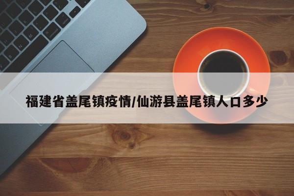 福建省盖尾镇疫情/仙游县盖尾镇人口多少