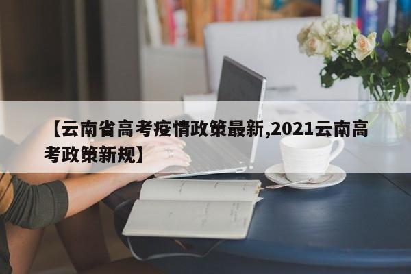 【云南省高考疫情政策最新,2021云南高考政策新规】