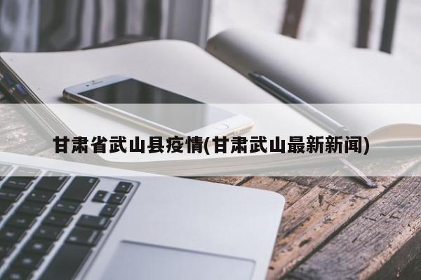 甘肃省武山县疫情(甘肃武山最新新闻)