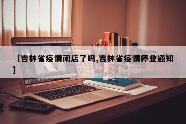【吉林省疫情闭店了吗,吉林省疫情停业通知】