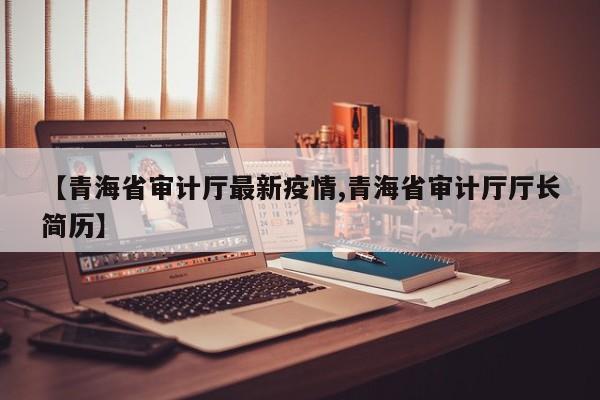 【青海省审计厅最新疫情,青海省审计厅厅长简历】