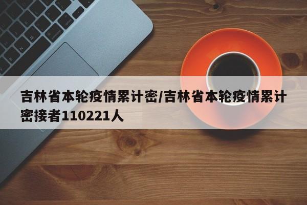 吉林省本轮疫情累计密/吉林省本轮疫情累计密接者110221人