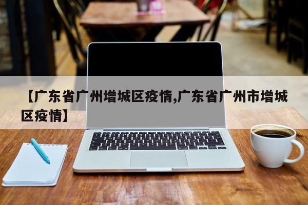 【广东省广州增城区疫情,广东省广州市增城区疫情】