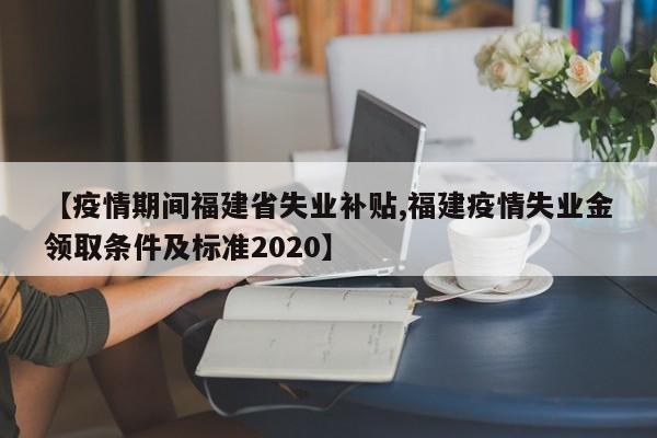 【疫情期间福建省失业补贴,福建疫情失业金领取条件及标准2020】