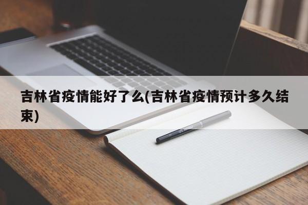 吉林省疫情能好了么(吉林省疫情预计多久结束)