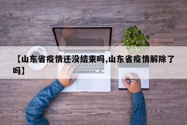 【山东省疫情还没结束吗,山东省疫情解除了吗】