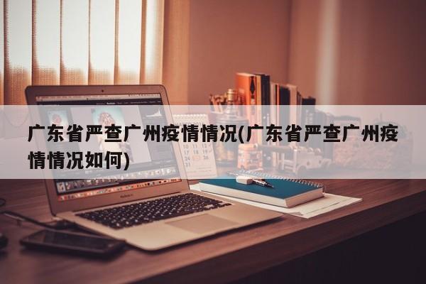 广东省严查广州疫情情况(广东省严查广州疫情情况如何)