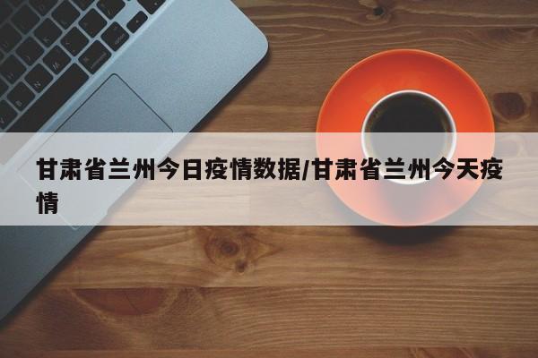 甘肃省兰州今日疫情数据/甘肃省兰州今天疫情