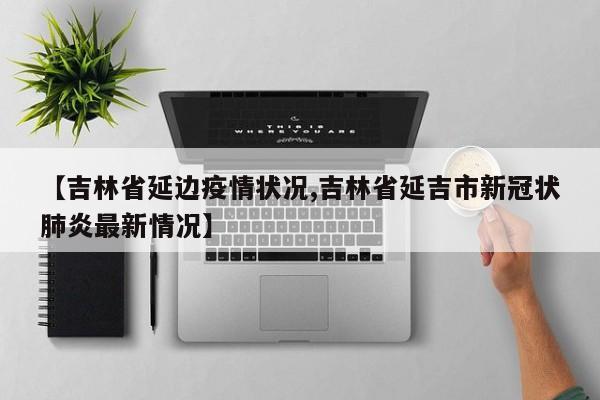 【吉林省延边疫情状况,吉林省延吉市新冠状肺炎最新情况】