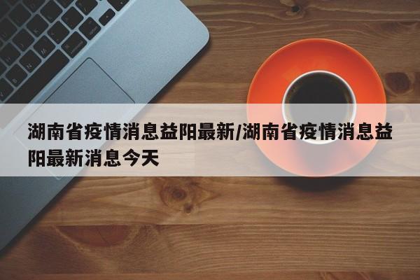 湖南省疫情消息益阳最新/湖南省疫情消息益阳最新消息今天