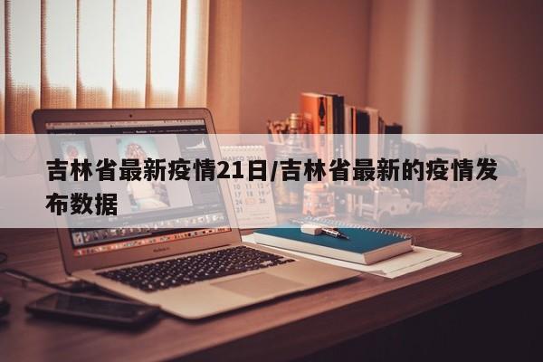 吉林省最新疫情21日/吉林省最新的疫情发布数据