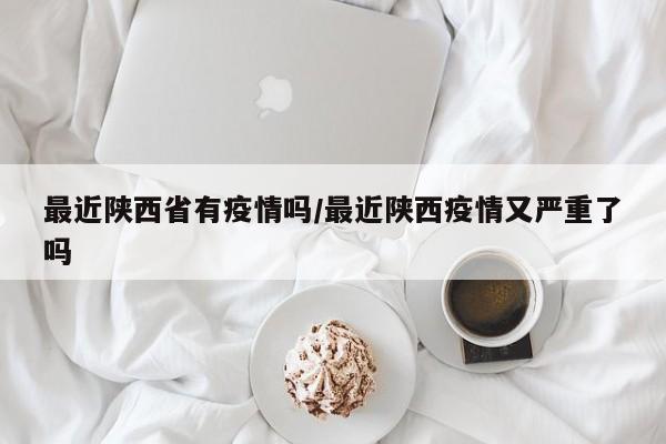 最近陕西省有疫情吗/最近陕西疫情又严重了吗
