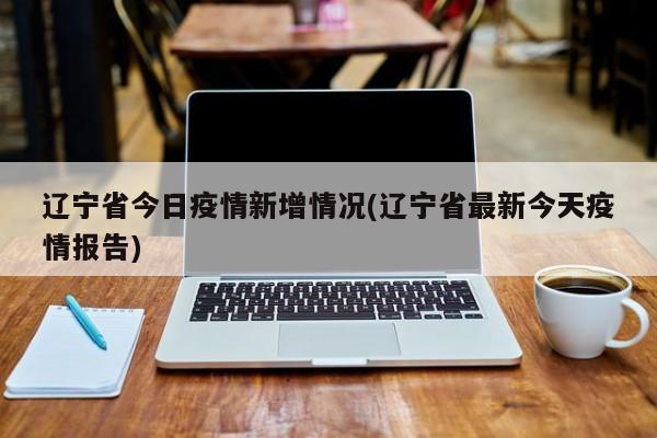 辽宁省今日疫情新增情况(辽宁省最新今天疫情报告)