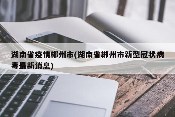 湖南省疫情郴州市(湖南省郴州市新型冠状病毒最新消息)