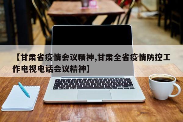 【甘肃省疫情会议精神,甘肃全省疫情防控工作电视电话会议精神】