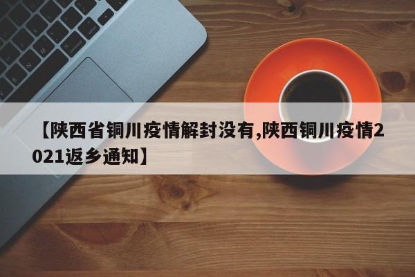 【陕西省铜川疫情解封没有,陕西铜川疫情2021返乡通知】