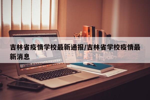 吉林省疫情学校最新通报/吉林省学校疫情最新消息