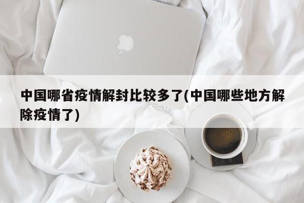 中国哪省疫情解封比较多了(中国哪些地方解除疫情了)