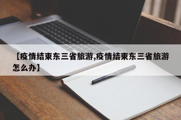 【疫情结束东三省旅游,疫情结束东三省旅游怎么办】