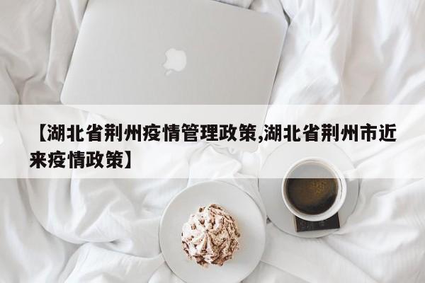 【湖北省荆州疫情管理政策,湖北省荆州市近来疫情政策】