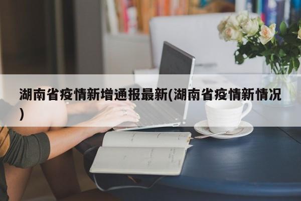 湖南省疫情新增通报最新(湖南省疫情新情况)