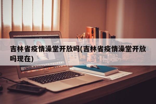 吉林省疫情澡堂开放吗(吉林省疫情澡堂开放吗现在)