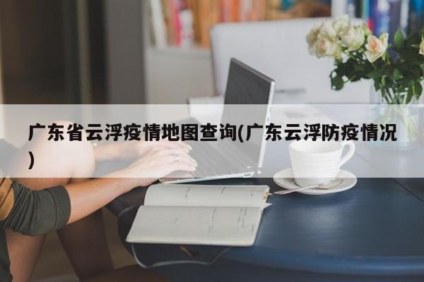 广东省云浮疫情地图查询(广东云浮防疫情况)