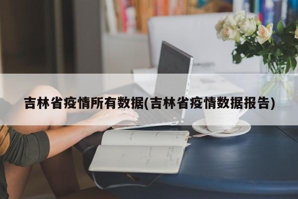 吉林省疫情所有数据(吉林省疫情数据报告)