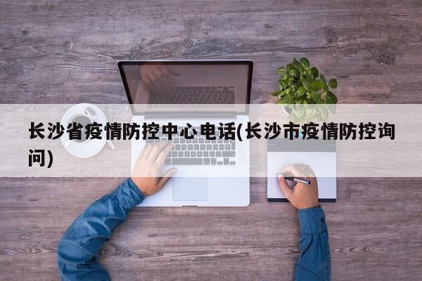 长沙省疫情防控中心电话(长沙市疫情防控询问)
