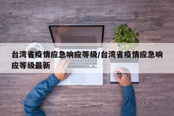 台湾省疫情应急响应等级/台湾省疫情应急响应等级最新