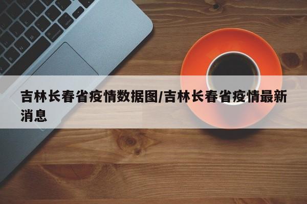 吉林长春省疫情数据图/吉林长春省疫情最新消息