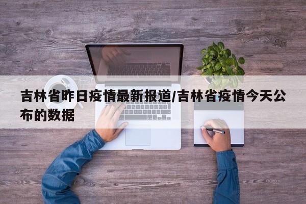 吉林省昨日疫情最新报道/吉林省疫情今天公布的数据