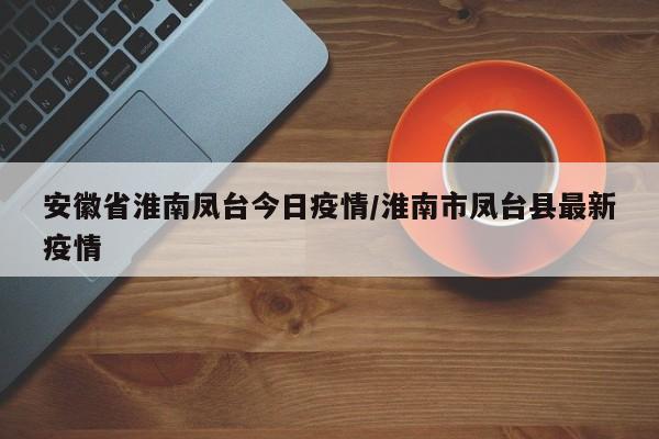 安徽省淮南凤台今日疫情/淮南市凤台县最新疫情