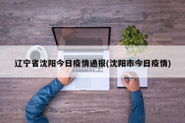 辽宁省沈阳今日疫情通报(沈阳市今日疫情)
