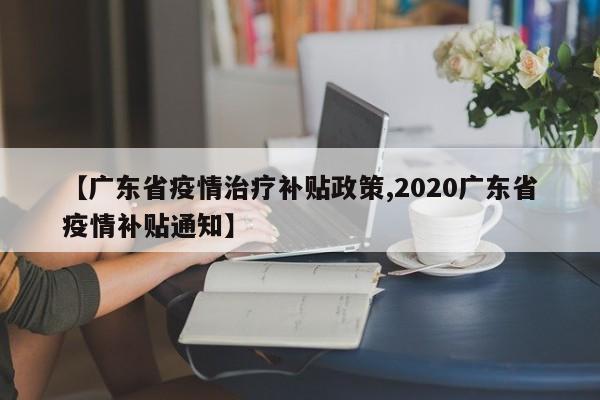 【广东省疫情治疗补贴政策,2020广东省疫情补贴通知】