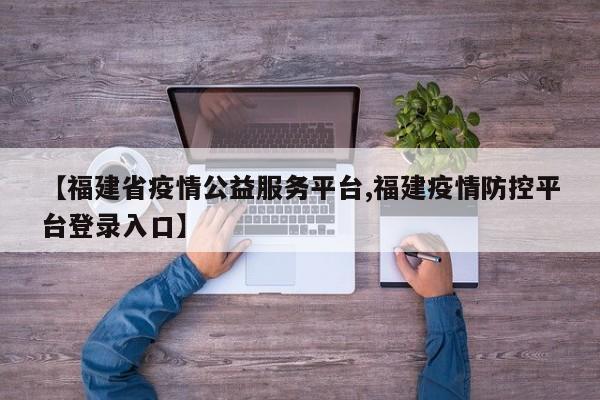 【福建省疫情公益服务平台,福建疫情防控平台登录入口】