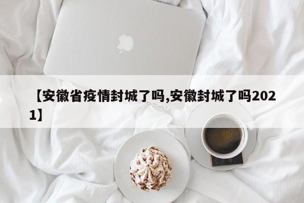 【安徽省疫情封城了吗,安徽封城了吗2021】