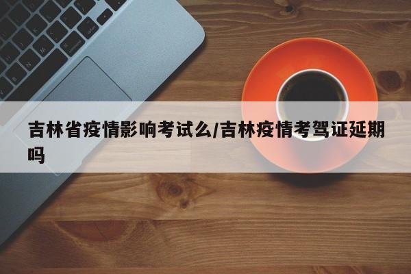 吉林省疫情影响考试么/吉林疫情考驾证延期吗