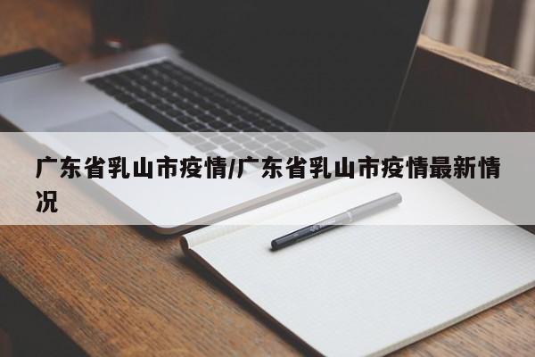 广东省乳山市疫情/广东省乳山市疫情最新情况