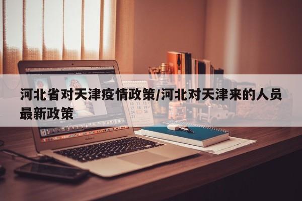 河北省对天津疫情政策/河北对天津来的人员最新政策