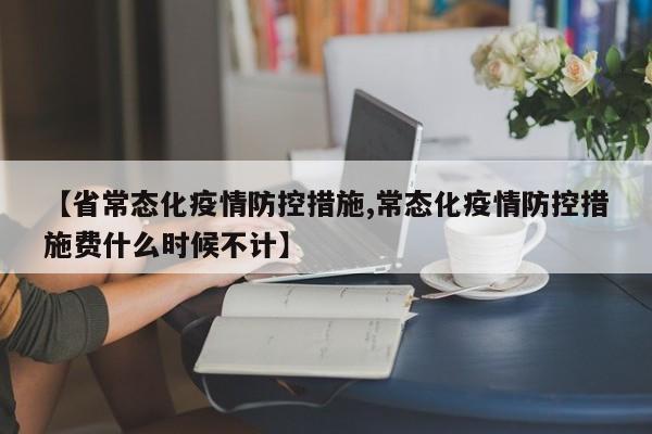 【省常态化疫情防控措施,常态化疫情防控措施费什么时候不计】