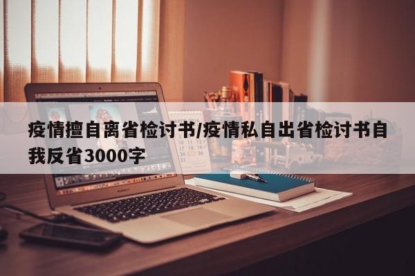 疫情擅自离省检讨书/疫情私自出省检讨书自我反省3000字