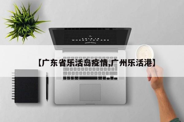 【广东省乐活岛疫情,广州乐活港】
