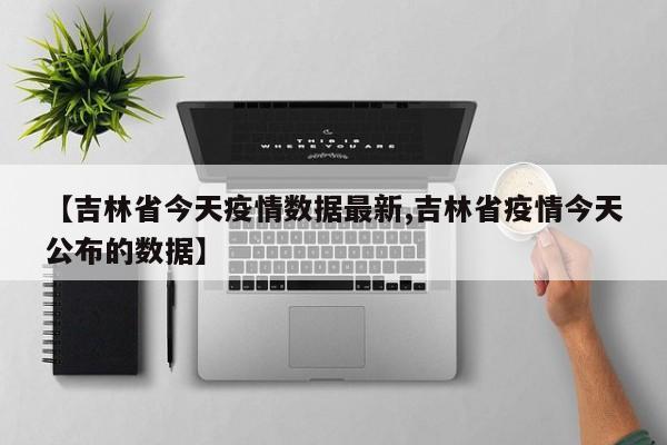 【吉林省今天疫情数据最新,吉林省疫情今天公布的数据】