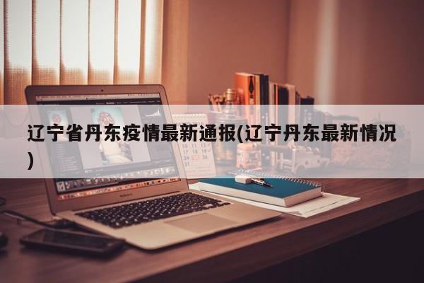 辽宁省丹东疫情最新通报(辽宁丹东最新情况)