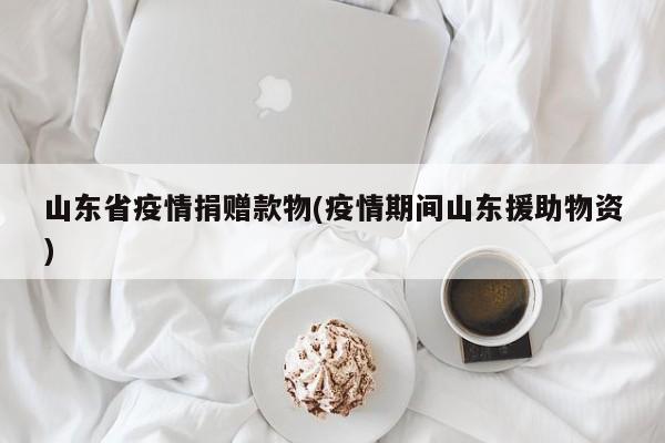 山东省疫情捐赠款物(疫情期间山东援助物资)
