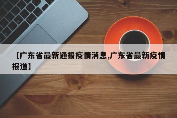 【广东省最新通报疫情消息,广东省最新疫情报道】