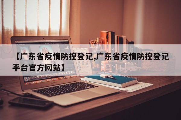 【广东省疫情防控登记,广东省疫情防控登记平台官方网站】