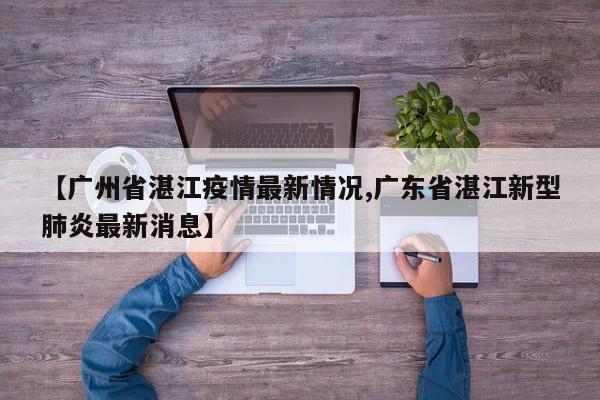 【广州省湛江疫情最新情况,广东省湛江新型肺炎最新消息】