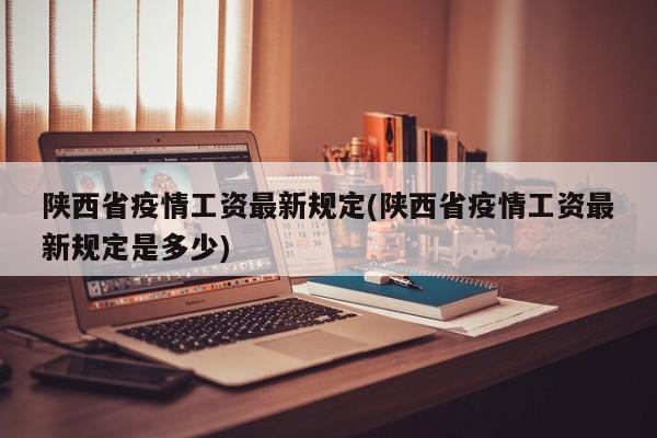 陕西省疫情工资最新规定(陕西省疫情工资最新规定是多少)